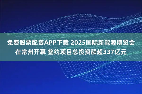 免费股票配资APP下载 2025国际新能源博览会在常州开幕 签约项目总投资额超337亿元