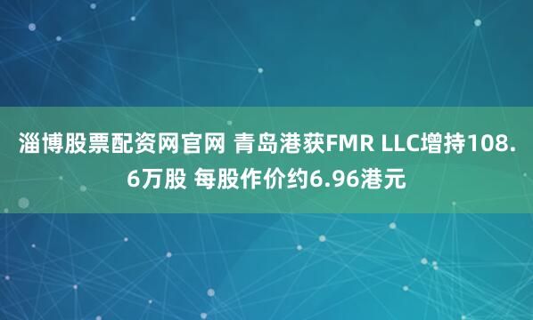 淄博股票配资网官网 青岛港获FMR LLC增持108.6万股 每股作价约6.96港元