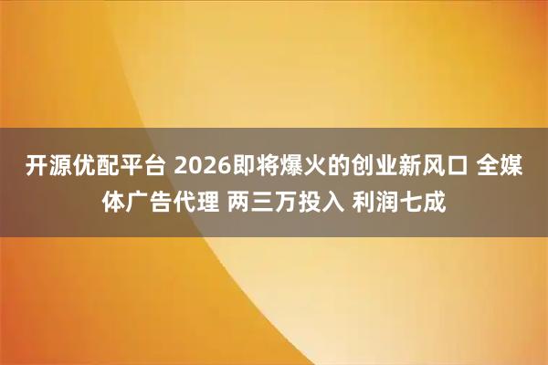 开源优配平台 2026即将爆火的创业新风口 全媒体广告代理 两三万投入 利润七成
