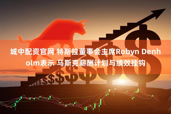 城中配资官网 特斯拉董事会主席Robyn Denholm表示 马斯克薪酬计划与绩效挂钩