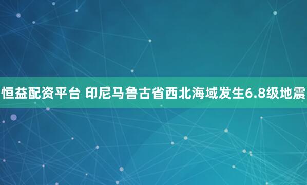 恒益配资平台 印尼马鲁古省西北海域发生6.8级地震
