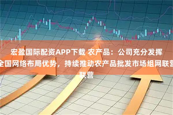 宏盈国际配资APP下载 农产品：公司充分发挥全国网络布局优势，持续推动农产品批发市场组网联营