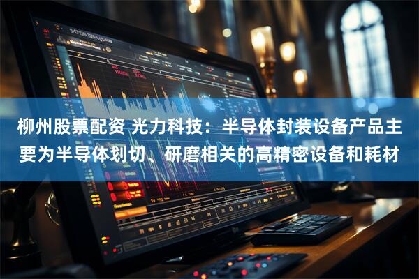 柳州股票配资 光力科技：半导体封装设备产品主要为半导体划切、研磨相关的高精密设备和耗材