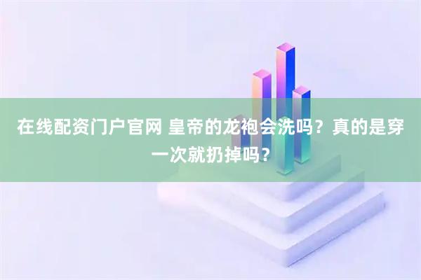 在线配资门户官网 皇帝的龙袍会洗吗?真的是穿一次就扔掉吗?