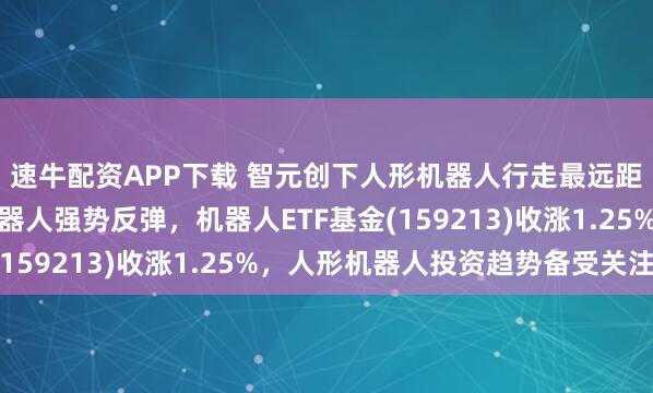速牛配资APP下载 智元创下人形机器人行走最远距离世界记录！人形机器人强势反弹，机器人ETF基金(159213)收涨1.25%，人形机器人投资趋势备受关注！