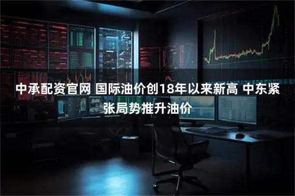 中承配资官网 国际油价创18年以来新高 中东紧张局势推升油价