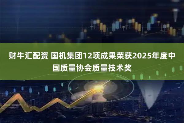 财牛汇配资 国机集团12项成果荣获2025年度中国质量协会质量技术奖