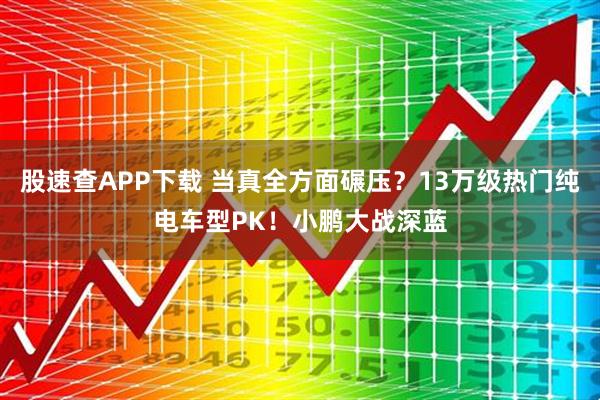 股速查APP下载 当真全方面碾压?13万级热门纯电车型PK!小鹏大战深蓝