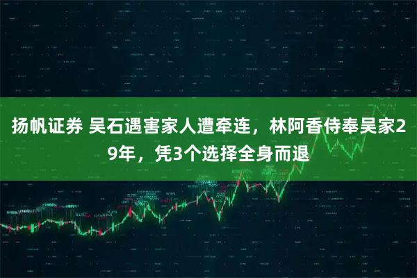 扬帆证券 吴石遇害家人遭牵连，林阿香侍奉吴家29年，凭3个选择全身而退