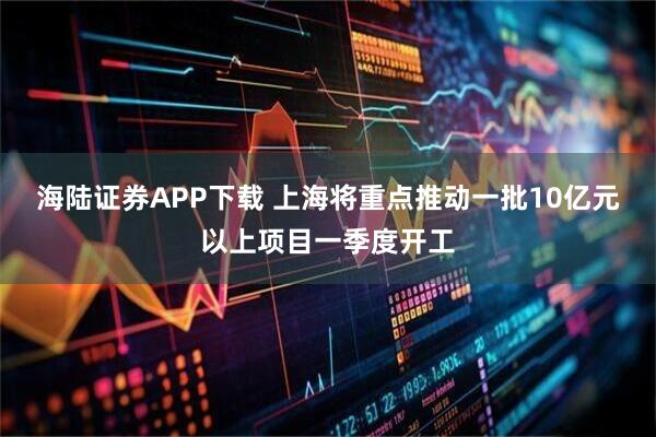 海陆证券APP下载 上海将重点推动一批10亿元以上项目一季度开工