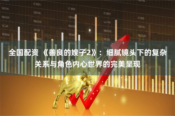 全国配资 《善良的嫂子2》：细腻镜头下的复杂关系与角色内心世界的完美呈现