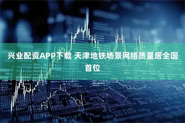兴业配资APP下载 天津地铁场景网络质量居全国首位