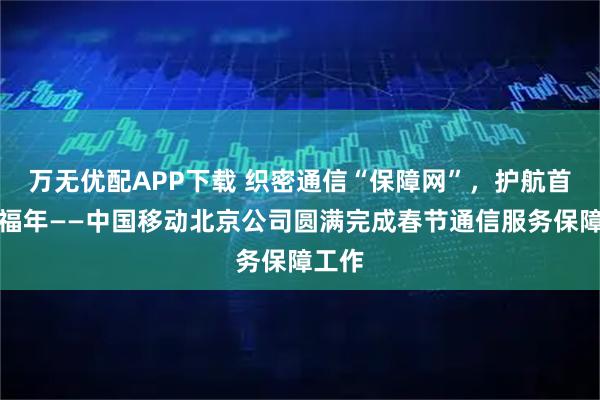 万无优配APP下载 织密通信“保障网”，护航首都幸福年——中国移动北京公司圆满完成春节通信服务保障工作