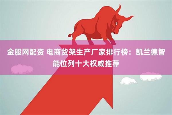 金股网配资 电商货架生产厂家排行榜:凯兰德智能位列十大权威推荐