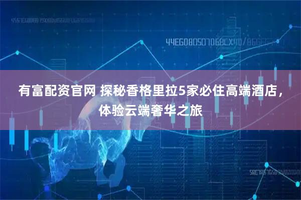 有富配资官网 探秘香格里拉5家必住高端酒店，体验云端奢华之旅