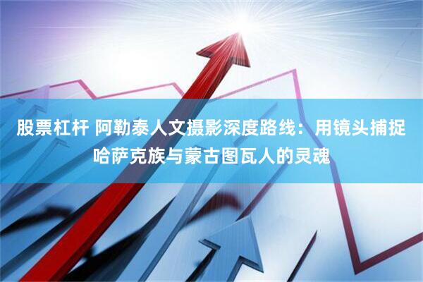 股票杠杆 阿勒泰人文摄影深度路线：用镜头捕捉哈萨克族与蒙古图瓦人的灵魂
