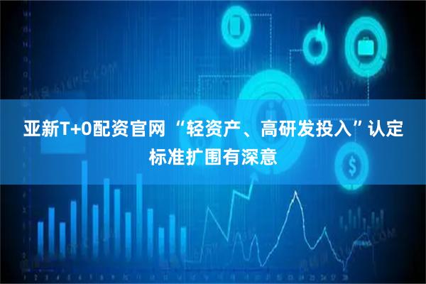亚新T+0配资官网 “轻资产、高研发投入”认定标准扩围有深意